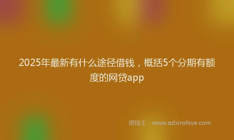 2025年最新有什么途径借钱，概括5个分期有额度的网贷app