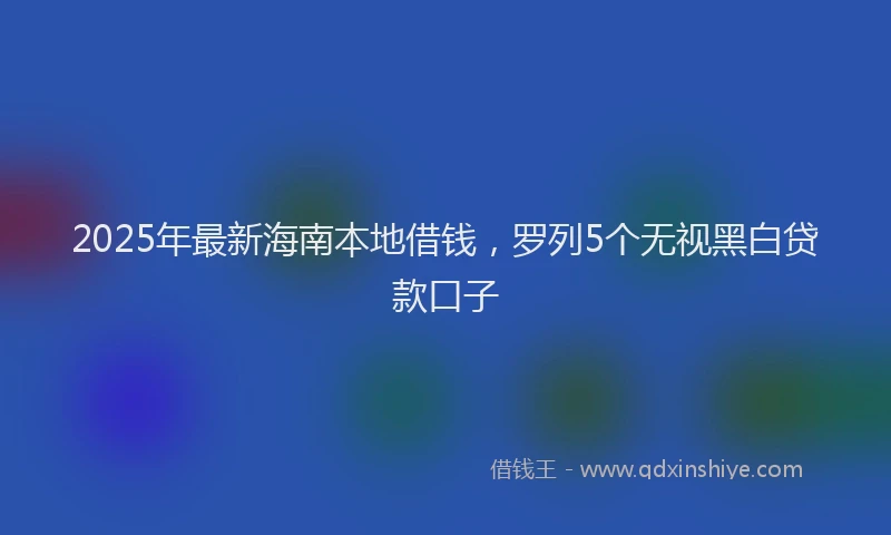 2025年最新海南本地借钱，罗列5个无视黑白贷款口子