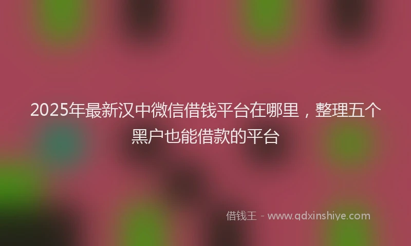 2025年最新汉中微信借钱平台在哪里，整理五个黑户也能借款的平台