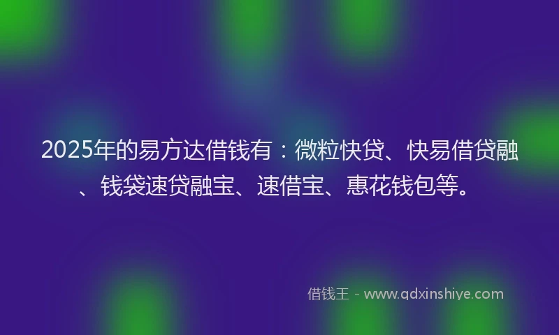 2025年的易方达借钱有：微粒快贷、快易借贷融、钱袋速贷融宝、速借宝、惠花钱包等。