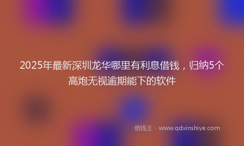 2025年最新深圳龙华哪里有利息借钱，归纳5个高炮无视逾期能下的软件