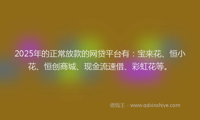 2025年的正常放款的网贷平台有：宝来花、恒小花、恒创商城、现金流速借、彩虹花等。
