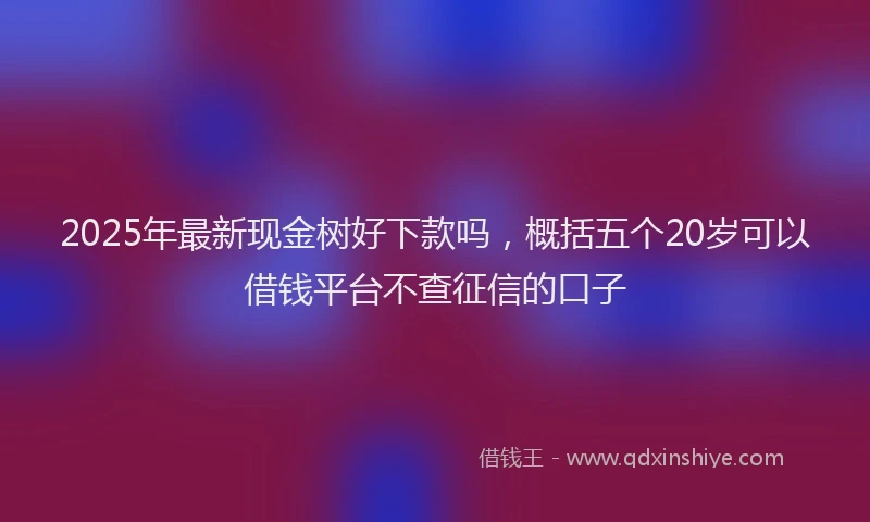 2025年最新现金树好下款吗，概括五个20岁可以借钱平台不查征信的口子