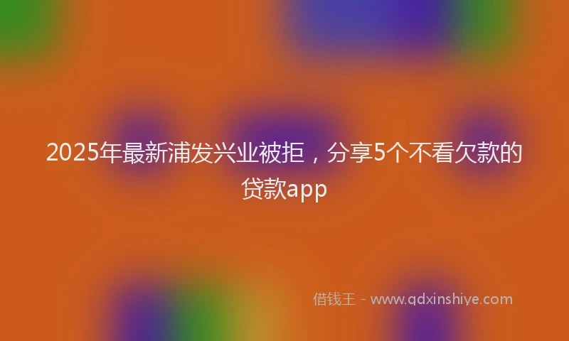 2025年最新浦发兴业被拒，分享5个不看欠款的贷款app