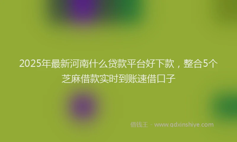 2025年最新河南什么贷款平台好下款，整合5个芝麻借款实时到账速借口子