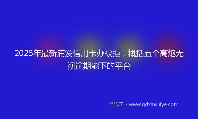 2025年最新浦发信用卡办被拒，概括五个高炮无视逾期能下的平台
