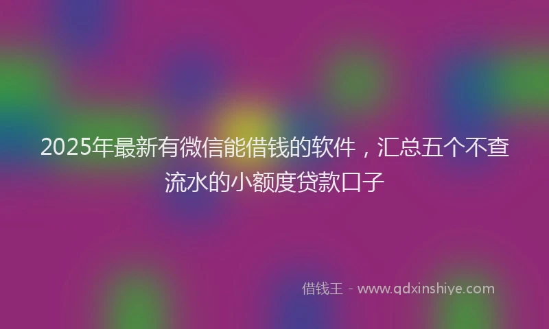 2025年最新有微信能借钱的软件，汇总五个不查流水的小额度贷款口子