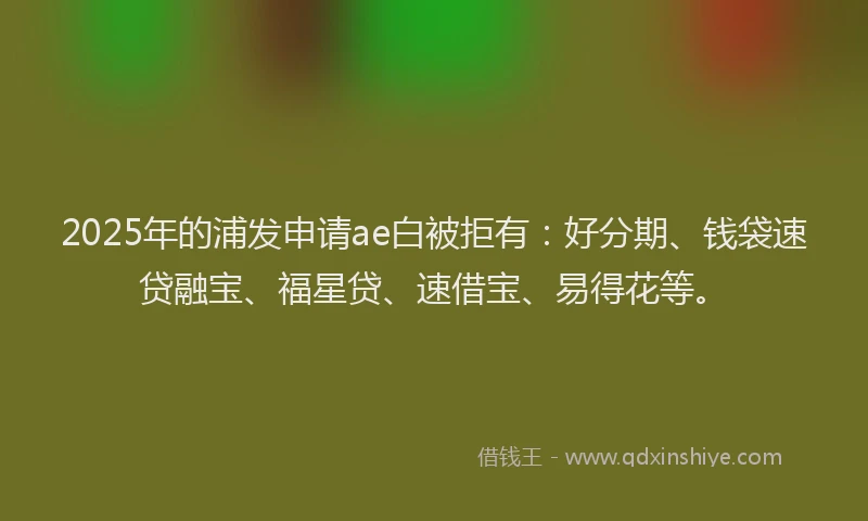2025年的浦发申请ae白被拒有：好分期、钱袋速贷融宝、福星贷、速借宝、易得花等。