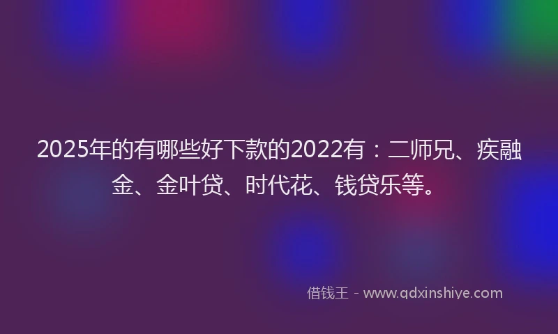 2025年的有哪些好下款的2022有：二师兄、疾融金、金叶贷、时代花、钱贷乐等。