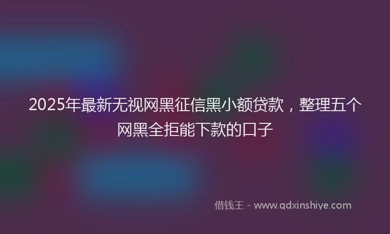 2025年最新无视网黑征信黑小额贷款，整理五个网黑全拒能下款的口子