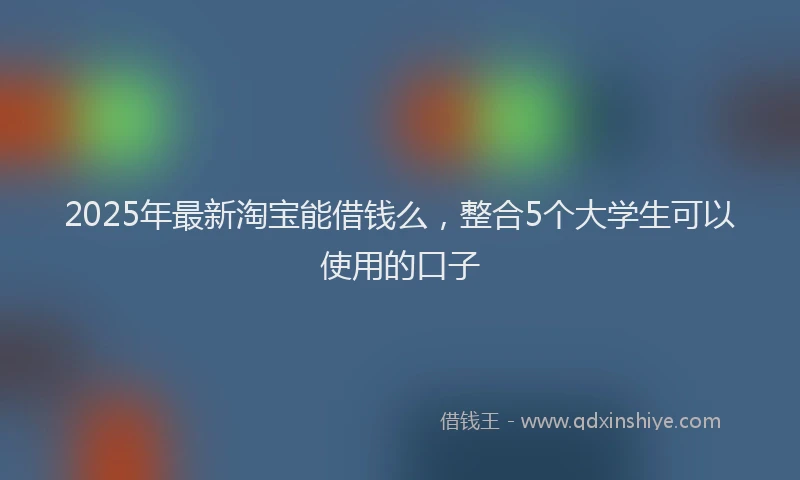 2025年最新淘宝能借钱么，整合5个大学生可以使用的口子