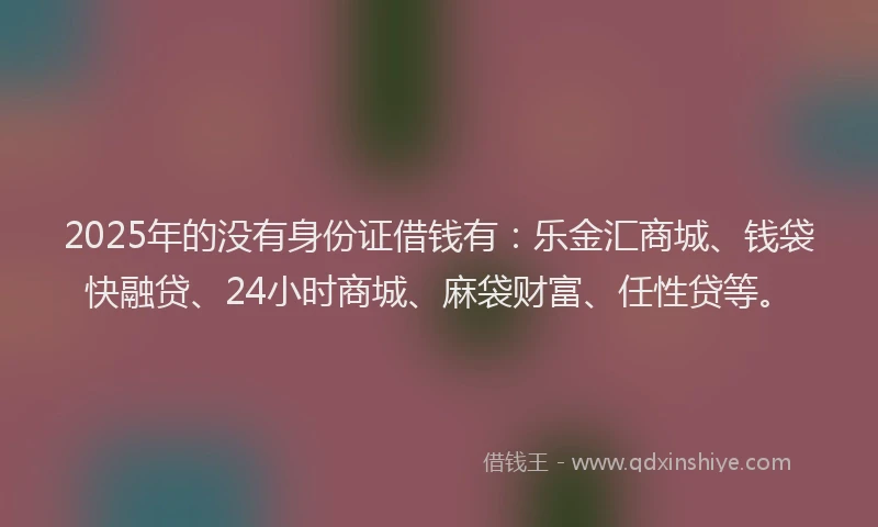 2025年的没有身份证借钱有：乐金汇商城、钱袋快融贷、24小时商城、麻袋财富、任性贷等。