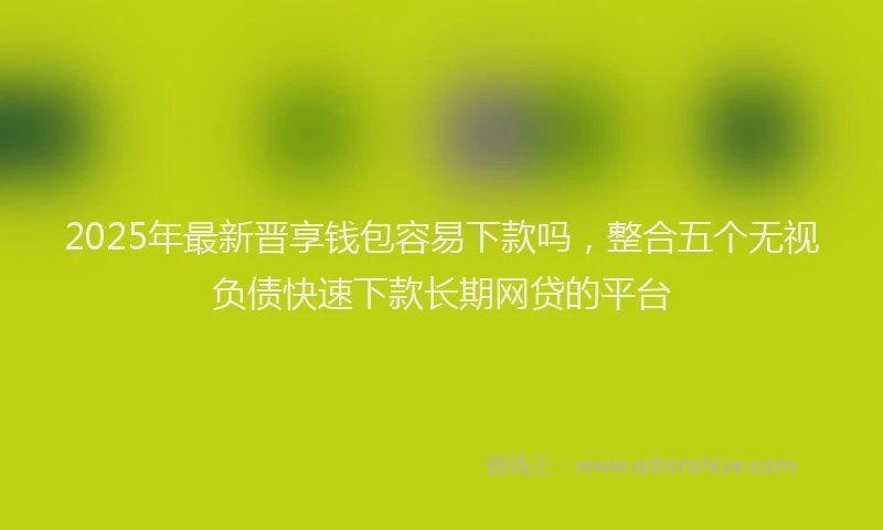 2025年最新晋享钱包容易下款吗，整合五个无视负债快速下款长期网贷的平台