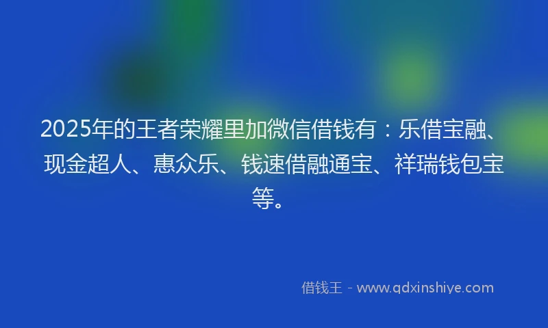 2025年的王者荣耀里加微信借钱有：乐借宝融、现金超人、惠众乐、钱速借融通宝、祥瑞钱包宝等。