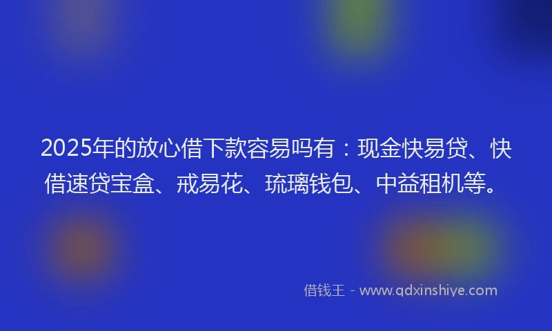 2025年的放心借下款容易吗有：现金快易贷、快借速贷宝盒、戒易花、琉璃钱包、中益租机等。