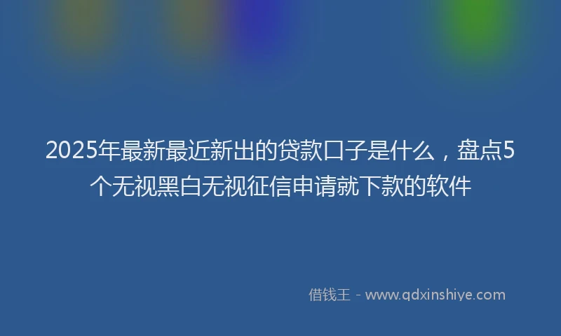 2025年最新最近新出的贷款口子是什么，盘点5个无视黑白无视征信申请就下款的软件