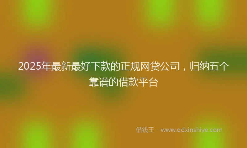 2025年最新最好下款的正规网贷公司，归纳五个靠谱的借款平台