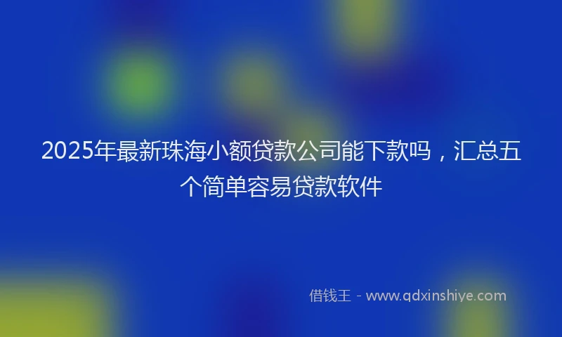 2025年最新珠海小额贷款公司能下款吗，汇总五个简单容易贷款软件