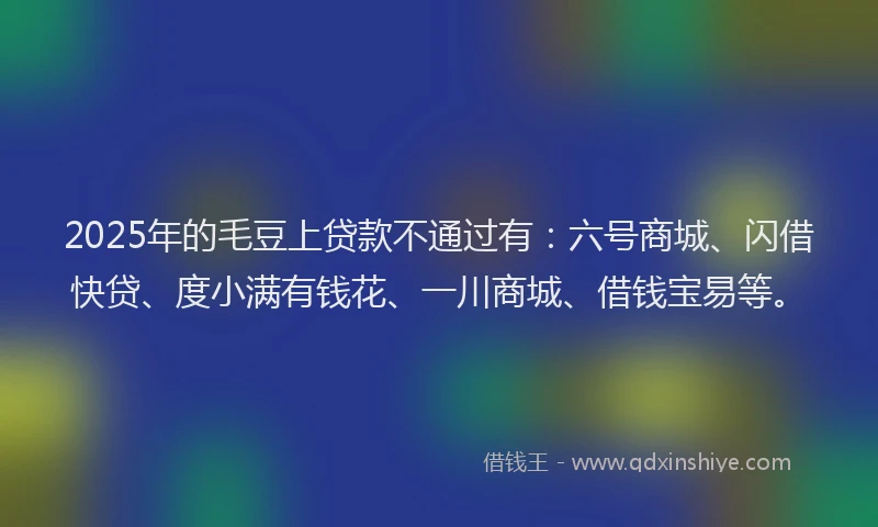 2025年的毛豆上贷款不通过有:六号商城、闪借快贷、度小满有钱花、一川商城、借钱宝易等。