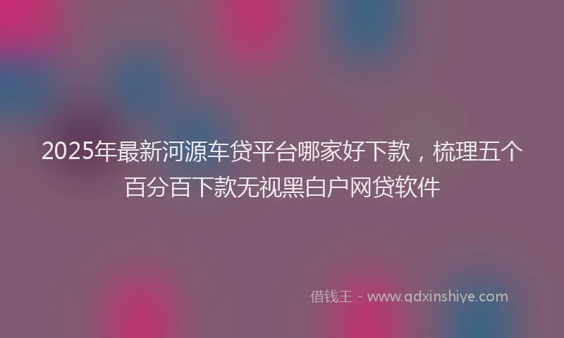 2025年最新河源车贷平台哪家好下款，梳理五个百分百下款无视黑白户网贷软件