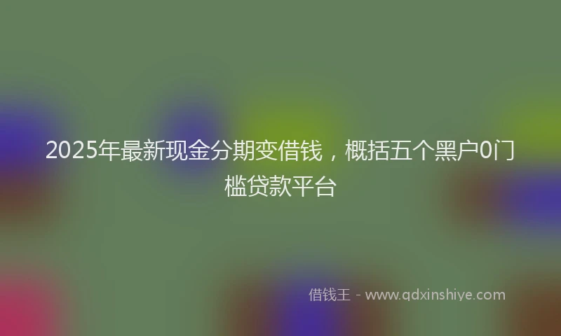 2025年最新现金分期变借钱，概括五个黑户0门槛贷款平台