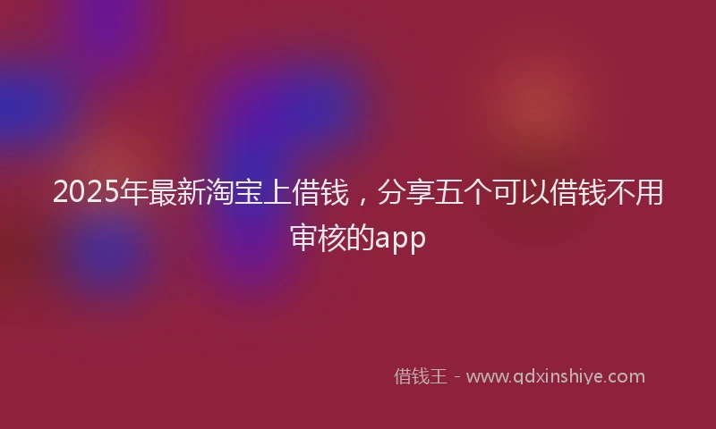 2025年最新淘宝上借钱，分享五个可以借钱不用审核的app