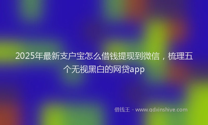 2025年最新支户宝怎么借钱提现到微信，梳理五个无视黑白的网贷app