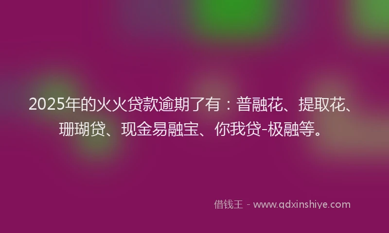 2025年的火火贷款逾期了有：普融花、提取花、珊瑚贷、现金易融宝、你我贷-极融等。