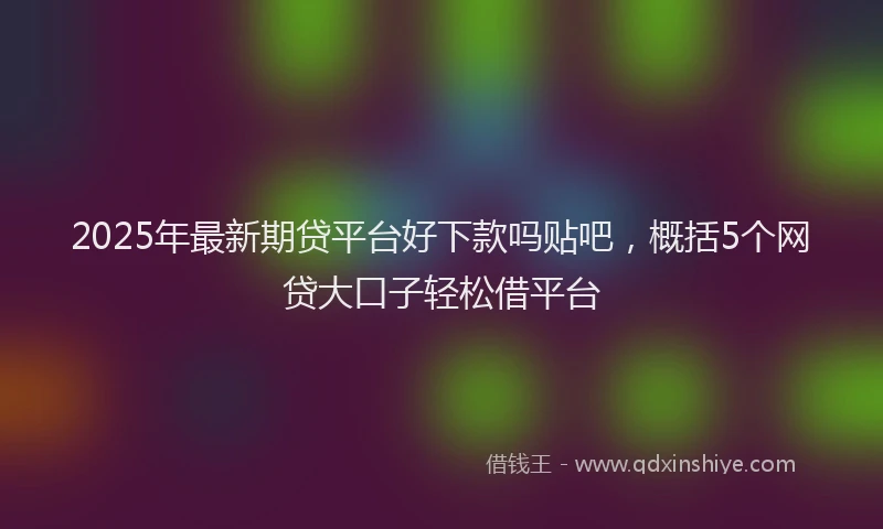 2025年最新期贷平台好下款吗贴吧，概括5个网贷大口子轻松借平台