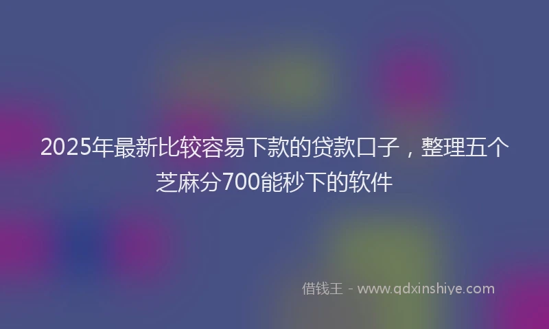 2025年最新比较容易下款的贷款口子，整理五个芝麻分700能秒下的软件