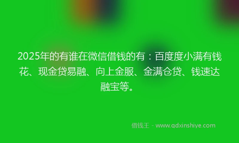 2025年的有谁在微信借钱的有：百度度小满有钱花、现金贷易融、向上金服、金满仓贷、钱速达融宝等。