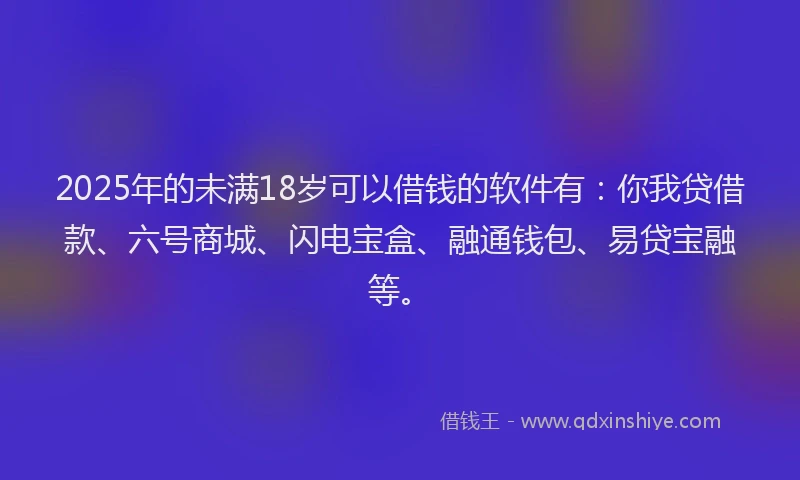 2025年的未满18岁可以借钱的软件有：你我贷借款、六号商城、闪电宝盒、融通钱包、易贷宝融等。