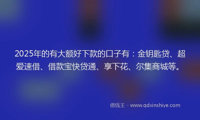2025年的有大额好下款的口子有：金钥匙贷、超爱速借、借款宝快贷通、享下花、尔集商城等。