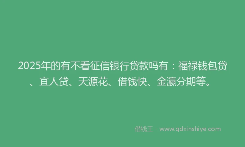 2025年的有不看征信银行贷款吗有：福禄钱包贷、宜人贷、天源花、借钱快、金瀛分期等。