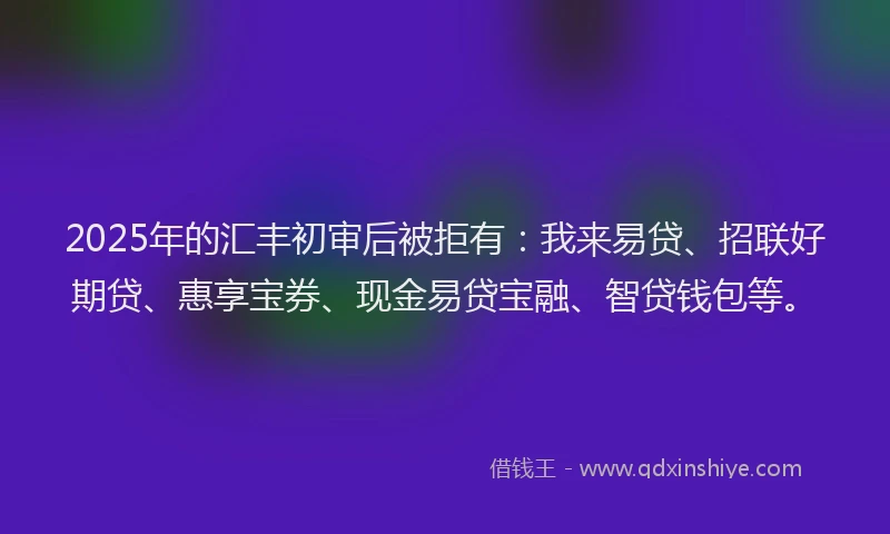 2025年的汇丰初审后被拒有：我来易贷、招联好期贷、惠享宝券、现金易贷宝融、智贷钱包等。