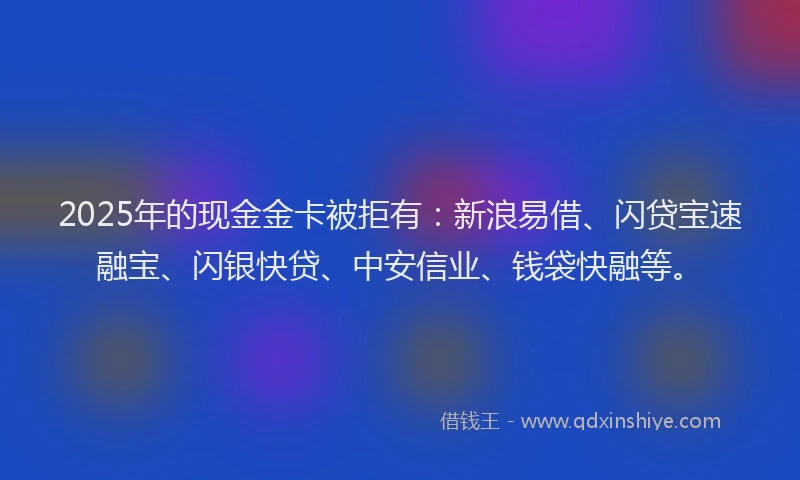 2025年的现金金卡被拒有：新浪易借、闪贷宝速融宝、闪银快贷、中安信业、钱袋快融等。