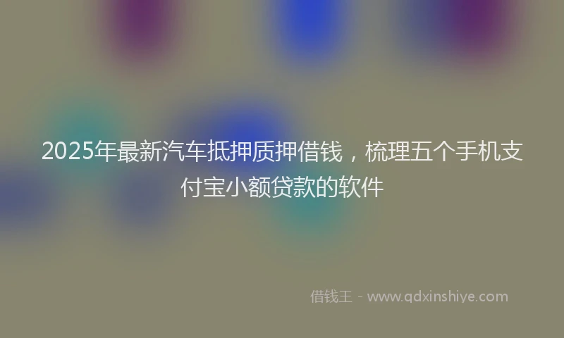 2025年最新汽车抵押质押借钱，梳理五个手机支付宝小额贷款的软件