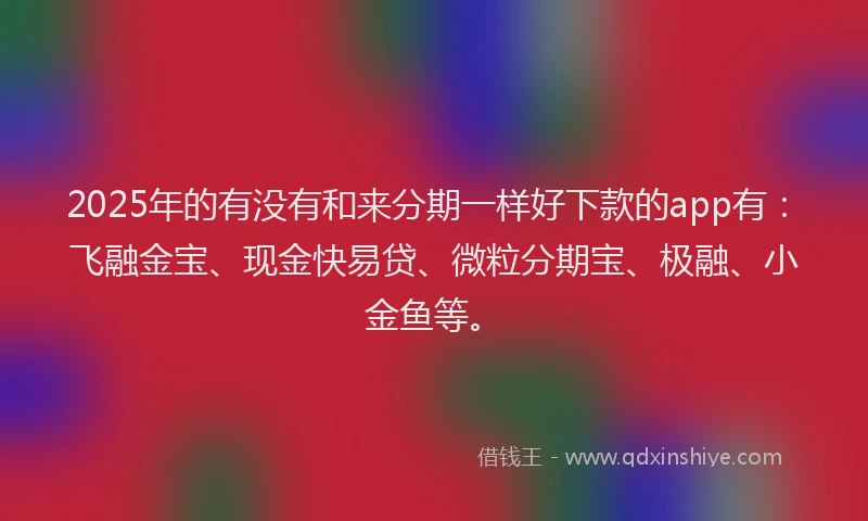 2025年的有没有和来分期一样好下款的app有：飞融金宝、现金快易贷、微粒分期宝、极融、小金鱼等。