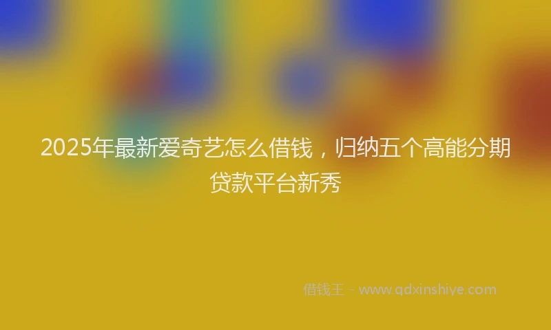2025年最新爱奇艺怎么借钱，归纳五个高能分期贷款平台新秀