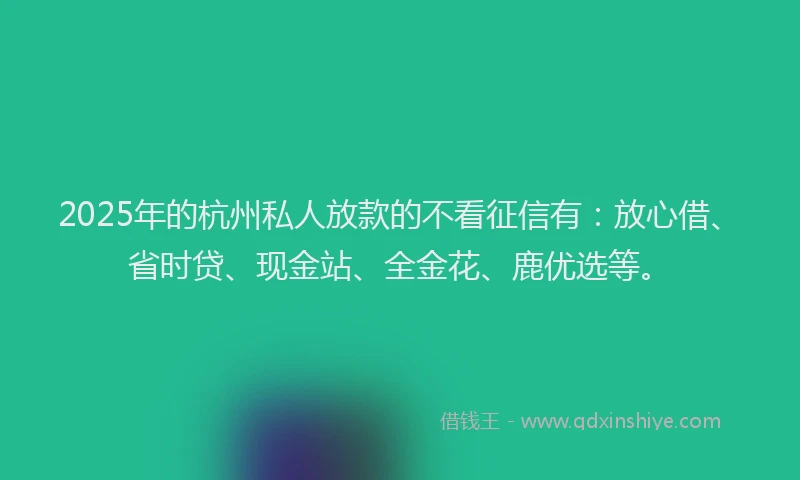 2025年的杭州私人放款的不看征信有：放心借、省时贷、现金站、全金花、鹿优选等。