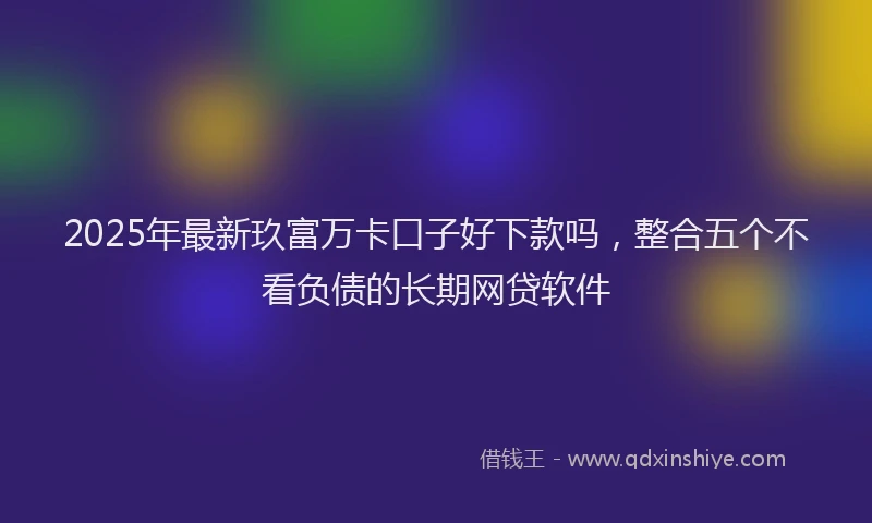 2025年最新玖富万卡口子好下款吗，整合五个不看负债的长期网贷软件