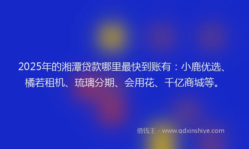 2025年的湘潭贷款哪里最快到账有：小鹿优选、橘若租机、琉璃分期、会用花、千亿商城等。