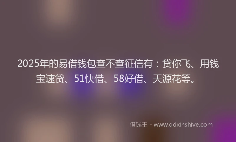 2025年的易借钱包查不查征信有：贷你飞、用钱宝速贷、51快借、58好借、天源花等。