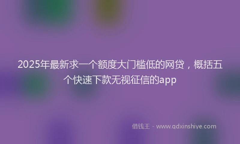 2025年最新求一个额度大门槛低的网贷，概括五个快速下款无视征信的app
