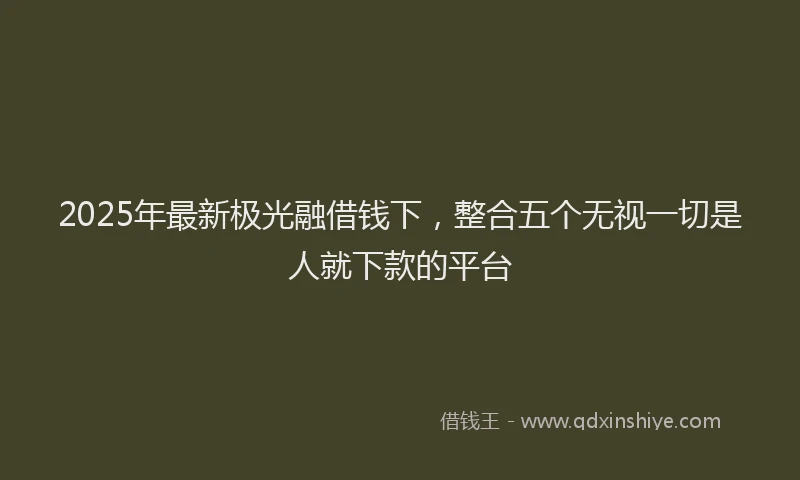 2025年最新极光融借钱下，整合五个无视一切是人就下款的平台