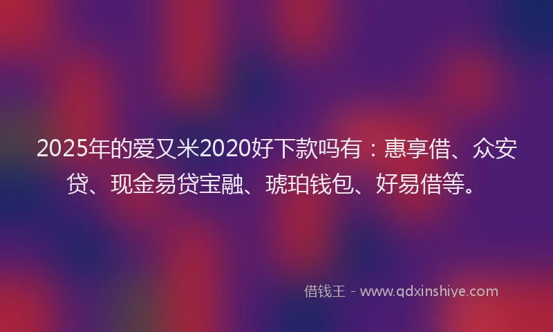 2025年的爱又米2020好下款吗有：惠享借、众安贷、现金易贷宝融、琥珀钱包、好易借等。