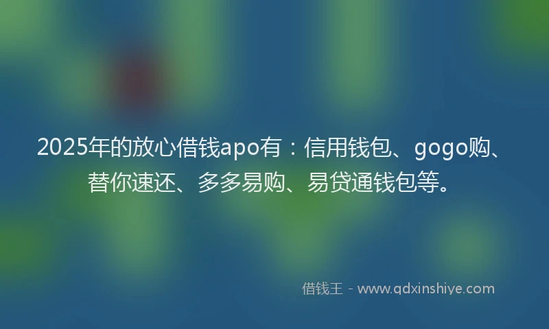 2025年的放心借钱apo有：信用钱包、gogo购、替你速还、多多易购、易贷通钱包等。