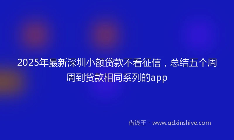 2025年最新深圳小额贷款不看征信，总结五个周周到贷款相同系列的app
