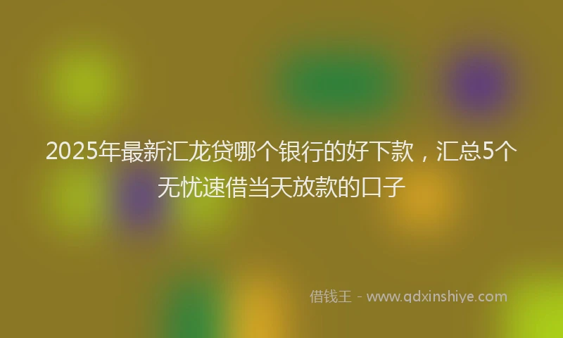 2025年最新汇龙贷哪个银行的好下款，汇总5个无忧速借当天放款的口子