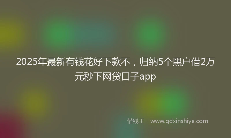 2025年最新有钱花好下款不，归纳5个黑户借2万元秒下网贷口子app
